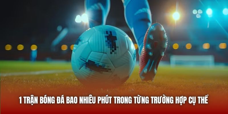 1 trận bóng đá bao nhiêu phút trong từng trường hợp cụ thể