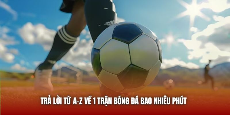 Trả lời từ A-Z về 1 trận bóng đá bao nhiêu phút 